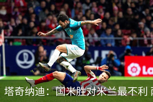 塔奇纳迪：国米胜对米兰最不利 两人将成胜负手